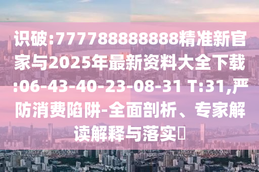識破:777788888888精準(zhǔn)新官家與2025年最新資料大全下載:06-43-40-23-08-31 T:31,嚴(yán)防消費陷阱-全面剖析、專家解讀解釋與落實?