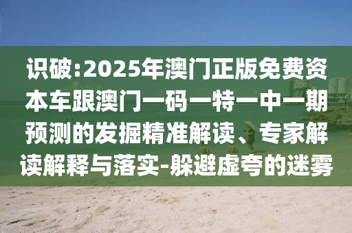 識破:2025年澳門正版免費(fèi)資本車跟澳門一碼一特一中一期預(yù)測的發(fā)掘精準(zhǔn)解讀、專家解讀解釋與落實(shí)-躲避虛夸的迷霧