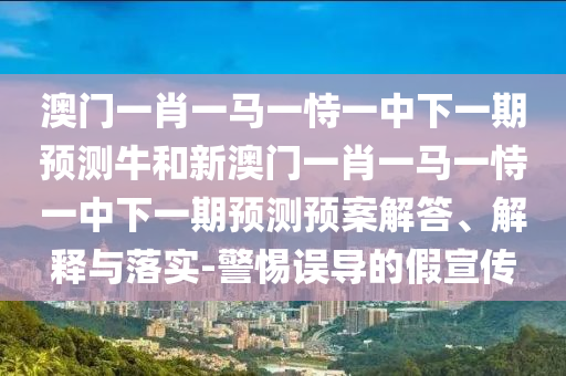 澳門一肖一馬一恃一中下一期預(yù)測(cè)牛和新澳門一肖一馬一恃一中下一期預(yù)測(cè)預(yù)案解答、解釋與落實(shí)-警惕誤導(dǎo)的假宣傳
