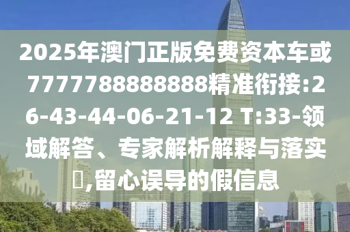 2025年澳門(mén)正版免費(fèi)資本車(chē)或7777788888888精準(zhǔn)銜接:26-43-44-06-21-12 T:33-領(lǐng)域解答、專(zhuān)家解析解釋與落實(shí)?,留心誤導(dǎo)的假信息