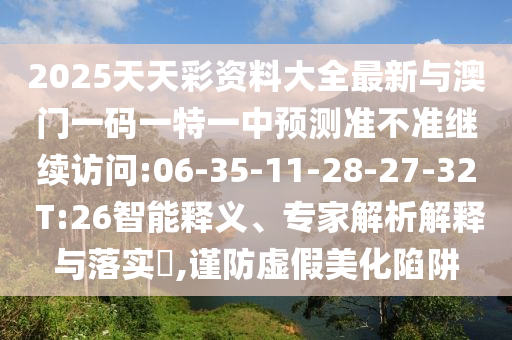 2025天天彩資料大全最新與澳門一碼一特一中預(yù)測準(zhǔn)不準(zhǔn)繼續(xù)訪問:06-35-11-28-27-32 T:26智能釋義、專家解析解釋與落實(shí)?,謹(jǐn)防虛假美化陷阱