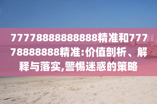 77778888888888精準(zhǔn)和77778888888精準(zhǔn):價值剖析、解釋與落實,警惕迷惑的策略