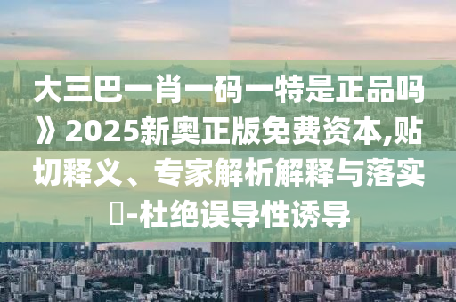 大三巴一肖一碼一特是正品嗎》2025新奧正版免費資本,貼切釋義、專家解析解釋與落實?-杜絕誤導性誘導