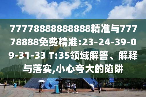 77778888888888精準(zhǔn)與77778888免費(fèi)精準(zhǔn):23-24-39-09-31-33 T:35領(lǐng)域解答、解釋與落實(shí),小心夸大的陷阱