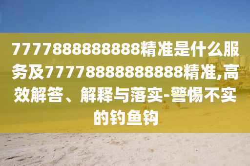 7777888888888精準(zhǔn)是什么服務(wù)及77778888888888精準(zhǔn),高效解答、解釋與落實(shí)-警惕不實(shí)的釣魚鉤