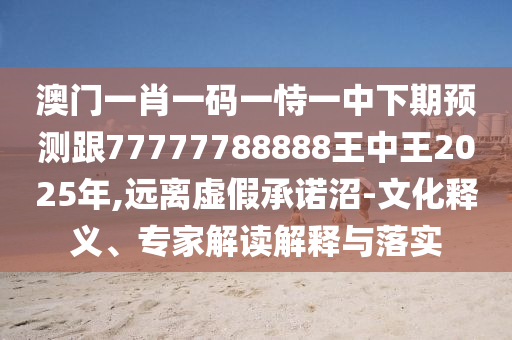 澳門一肖一碼一恃一中下期預(yù)測跟77777788888王中王2025年,遠(yuǎn)離虛假承諾沼-文化釋義、專家解讀解釋與落實