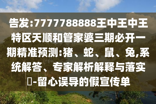 告發(fā):7777788888王中王中王特區(qū)天順和管家婆三期必開一期精準(zhǔn)預(yù)測(cè):豬、蛇、鼠、兔,系統(tǒng)解答、專家解析解釋與落實(shí)?-留心誤導(dǎo)的假宣傳單