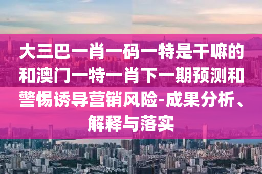 大三巴一肖一碼一特是干嘛的和澳門一特一肖下一期預(yù)測和警惕誘導(dǎo)營銷風(fēng)險-成果分析、解釋與落實(shí)
