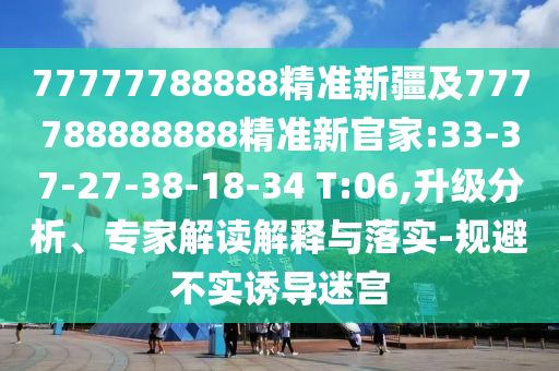 77777788888精準(zhǔn)新疆及777788888888精準(zhǔn)新官家:33-37-27-38-18-34 T:06,升級分析、專家解讀解釋與落實(shí)-規(guī)避不實(shí)誘導(dǎo)迷宮