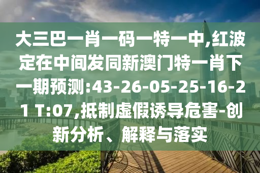 大三巴一肖一碼一特一中,紅波定在中間發(fā)同新澳門特一肖下一期預(yù)測(cè):43-26-05-25-16-21 T:07,抵制虛假誘導(dǎo)危害-創(chuàng)新分析、解釋與落實(shí)