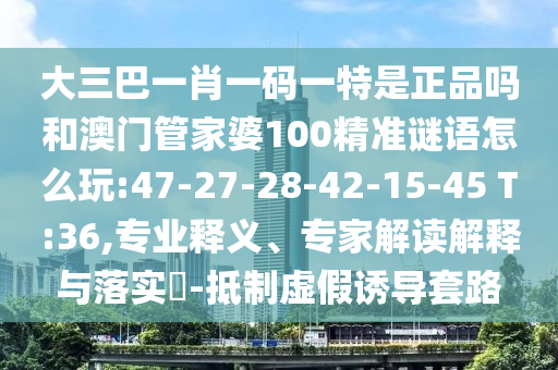大三巴一肖一碼一特是正品嗎和澳門管家婆100精準謎語怎么玩:47-27-28-42-15-45 T:36,專業(yè)釋義、專家解讀解釋與落實?-抵制虛假誘導套路