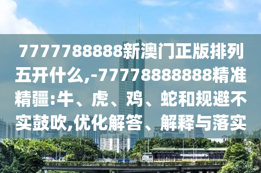 7777788888新澳門正版排列五開什么,-77778888888精準(zhǔn)精疆:牛、虎、雞、蛇和規(guī)避不實鼓吹,優(yōu)化解答、解釋與落實