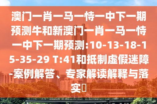 澳門一肖一馬一恃一中下一期預(yù)測(cè)牛和新澳門一肖一馬一恃一中下一期預(yù)測(cè):10-13-18-15-35-29 T:41和抵制虛假迷障-案例解答、專家解讀解釋與落實(shí)?