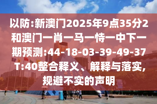 以防:新澳門(mén)2025年9點(diǎn)35分2和澳門(mén)一肖一馬一恃一中下一期預(yù)測(cè):44-18-03-39-49-37 T:40整合釋義、解釋與落實(shí),規(guī)避不實(shí)的聲明
