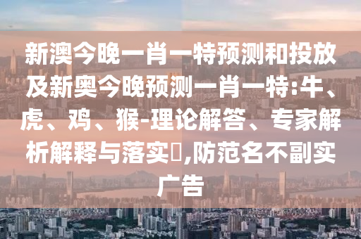 新澳今晚一肖一特預(yù)測和投放及新奧今晚預(yù)測一肖一特:牛、虎、雞、猴-理論解答、專家解析解釋與落實?,防范名不副實廣告