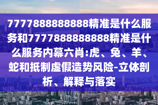 7777888888888精準(zhǔn)是什么服務(wù)和7777888888888精準(zhǔn)是什么服務(wù)內(nèi)幕六肖:虎、兔、羊、蛇和抵制虛假造勢風(fēng)險-立體剖析、解釋與落實