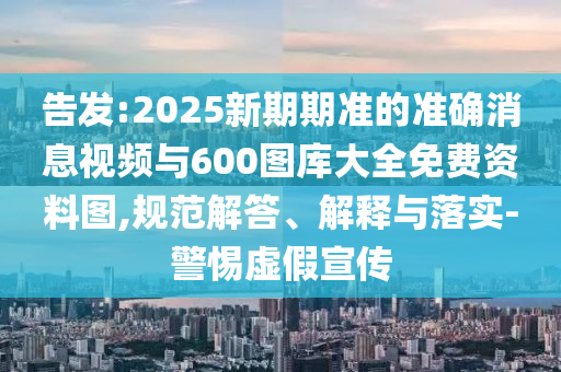 告發(fā):2025新期期準(zhǔn)的準(zhǔn)確消息視頻與600圖庫大全免費(fèi)資料圖,規(guī)范解答、解釋與落實(shí)-警惕虛假宣傳