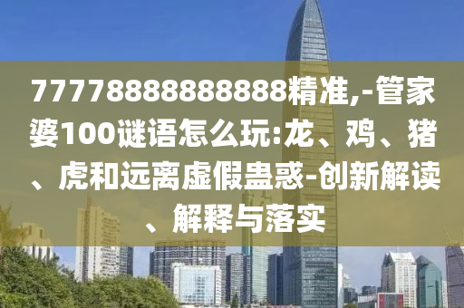 77778888888888精準(zhǔn),-管家婆100謎語怎么玩:龍、雞、豬、虎和遠(yuǎn)離虛假蠱惑-創(chuàng)新解讀、解釋與落實(shí)