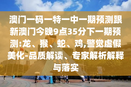 澳門一碼一特一中一期預測跟新澳門今晚9點35分下一期預測:龍、猴、蛇、雞,警覺虛假美化-品質(zhì)解讀、專家解析解釋與落實