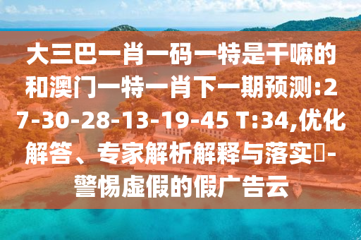 大三巴一肖一碼一特是干嘛的和澳門一特一肖下一期預(yù)測:27-30-28-13-19-45 T:34,優(yōu)化解答、專家解析解釋與落實(shí)?-警惕虛假的假廣告云