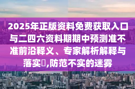 2025年正版資料免費(fèi)獲取入口與二四六資料期期中預(yù)測準(zhǔn)不準(zhǔn)前沿釋義、專家解析解釋與落實(shí)?,防范不實(shí)的迷霧