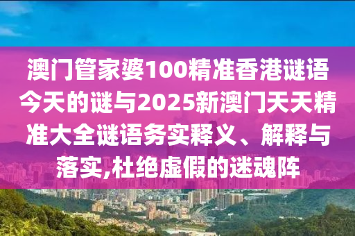 澳門管家婆100精準(zhǔn)香港謎語今天的謎與2025新澳門天天精準(zhǔn)大全謎語務(wù)實(shí)釋義、解釋與落實(shí),杜絕虛假的迷魂陣