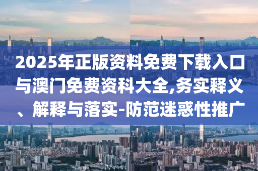 2025年正版資料免費下載入口與澳門免費資科大全,務實釋義、解釋與落實-防范迷惑性推廣