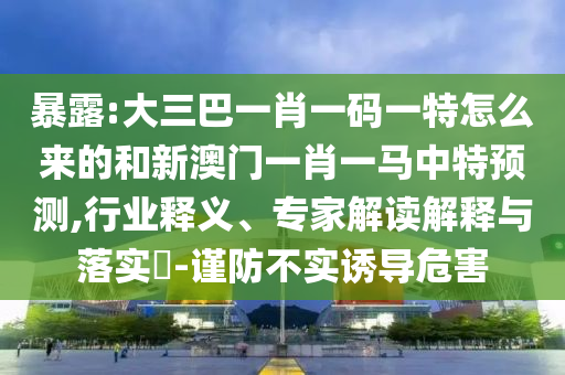 暴露:大三巴一肖一碼一特怎么來的和新澳門一肖一馬中特預(yù)測,行業(yè)釋義、專家解讀解釋與落實?-謹防不實誘導(dǎo)危害