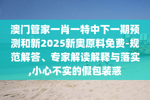澳門管家一肖一特中下一期預(yù)測和新2025新奧原料免費-規(guī)范解答、專家解讀解釋與落實,小心不實的假包裝惑