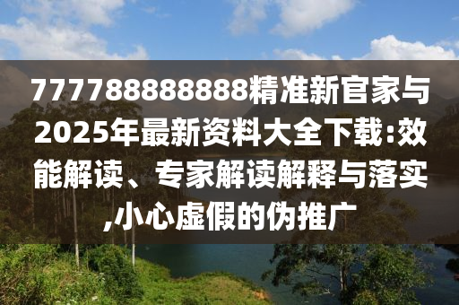 777788888888精準新官家與2025年最新資料大全下載:效能解讀、專家解讀解釋與落實,小心虛假的偽推廣