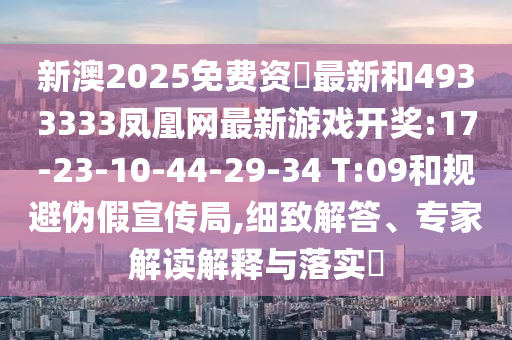 新澳2025免費資枓最新和4933333鳳凰網(wǎng)最新游戲開獎:17-23-10-44-29-34 T:09和規(guī)避偽假宣傳局,細致解答、專家解讀解釋與落實?