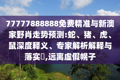 77777888888免費精準與新澳家野肖走勢預(yù)測:蛇、豬、虎、鼠深度釋義、專家解析解釋與落實?,遠離虛假幌子