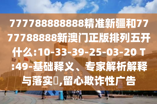 777788888888精準(zhǔn)新疆和7777788888新澳門正版排列五開什么:10-33-39-25-03-20 T:49-基礎(chǔ)釋義、專家解析解釋與落實(shí)?,留心欺詐性廣告