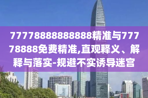 77778888888888精準(zhǔn)與77778888免費(fèi)精準(zhǔn),直觀釋義、解釋與落實(shí)-規(guī)避不實(shí)誘導(dǎo)迷宮