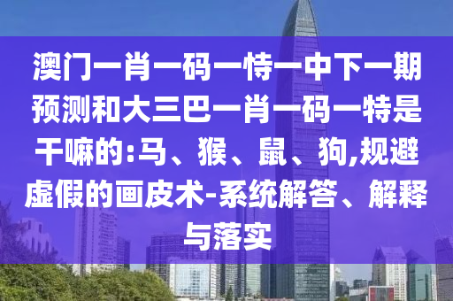 澳門一肖一碼一恃一中下一期預(yù)測和大三巴一肖一碼一特是干嘛的:馬、猴、鼠、狗,規(guī)避虛假的畫皮術(shù)-系統(tǒng)解答、解釋與落實