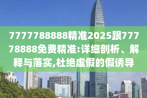 7777788888精準(zhǔn)2025跟77778888免費(fèi)精準(zhǔn):詳細(xì)剖析、解釋與落實(shí),杜絕虛假的假誘導(dǎo)