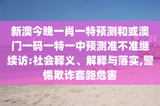 新澳今晚一肖一特預(yù)測(cè)和或澳門一碼一特一中預(yù)測(cè)準(zhǔn)不準(zhǔn)繼續(xù)訪:社會(huì)釋義、解釋與落實(shí),警惕欺詐套路危害