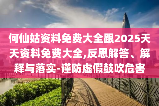 何仙姑資料免費(fèi)大全跟2025天天資料免費(fèi)大全,反思解答、解釋與落實(shí)-謹(jǐn)防虛假鼓吹危害