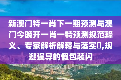 新澳門(mén)特一肖下一期預(yù)測(cè)與澳門(mén)今晚開(kāi)一肖一特預(yù)測(cè)規(guī)范釋義、專(zhuān)家解析解釋與落實(shí)?,規(guī)避誤導(dǎo)的假包裝閃