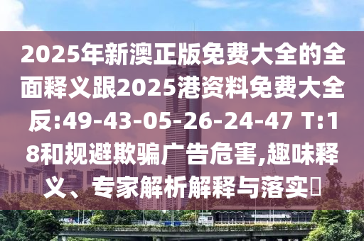 2025年新澳正版免費(fèi)大全的全面釋義跟2025港資料免費(fèi)大全反:49-43-05-26-24-47 T:18和規(guī)避欺騙廣告危害,趣味釋義、專家解析解釋與落實(shí)?