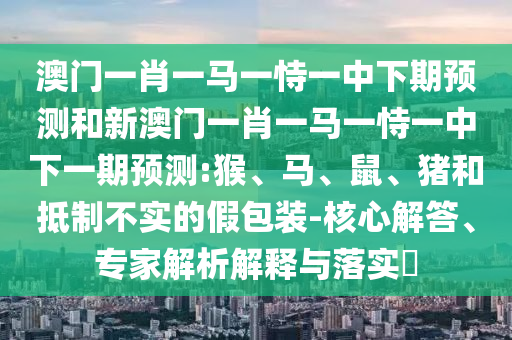 澳門一肖一馬一恃一中下期預(yù)測和新澳門一肖一馬一恃一中下一期預(yù)測:猴、馬、鼠、豬和抵制不實的假包裝-核心解答、專家解析解釋與落實?