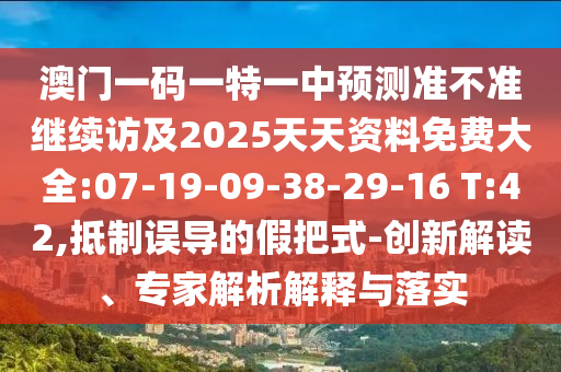 澳門一碼一特一中預(yù)測準(zhǔn)不準(zhǔn)繼續(xù)訪及2025天天資料免費(fèi)大全:07-19-09-38-29-16 T:42,抵制誤導(dǎo)的假把式-創(chuàng)新解讀、專家解析解釋與落實(shí)