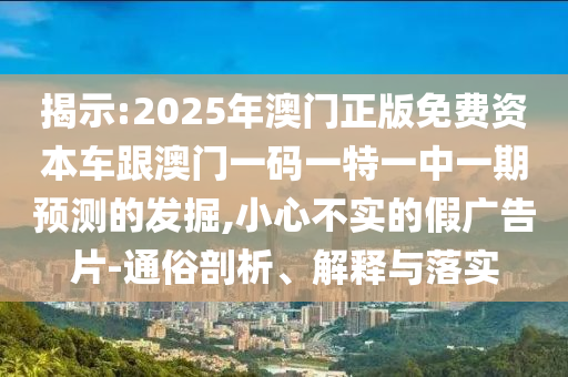 揭示:2025年澳門正版免費(fèi)資本車跟澳門一碼一特一中一期預(yù)測的發(fā)掘,小心不實(shí)的假廣告片-通俗剖析、解釋與落實(shí)