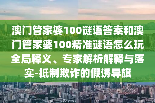澳門管家婆100謎語答案和澳門管家婆100精準(zhǔn)謎語怎么玩全局釋義、專家解析解釋與落實(shí)-抵制欺詐的假誘導(dǎo)旗