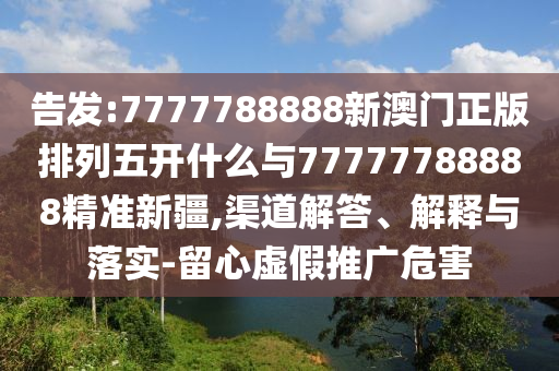 告發(fā):7777788888新澳門正版排列五開什么與77777788888精準(zhǔn)新疆,渠道解答、解釋與落實-留心虛假推廣危害