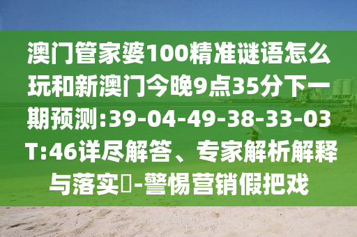 澳門(mén)管家婆100精準(zhǔn)謎語(yǔ)怎么玩和新澳門(mén)今晚9點(diǎn)35分下一期預(yù)測(cè):39-04-49-38-33-03 T:46詳盡解答、專家解析解釋與落實(shí)?-警惕營(yíng)銷假把戲