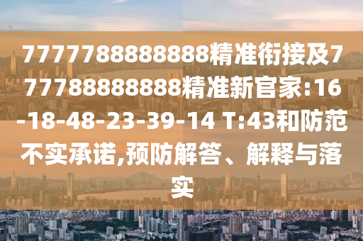 7777788888888精準(zhǔn)銜接及777788888888精準(zhǔn)新官家:16-18-48-23-39-14 T:43和防范不實(shí)承諾,預(yù)防解答、解釋與落實(shí)