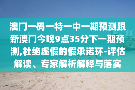 澳門一碼一特一中一期預測跟新澳門今晚9點35分下一期預測,杜絕虛假的假承諾環(huán)-評估解讀、專家解析解釋與落實