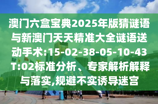 澳門(mén)六盒寶典2025年版猜謎語(yǔ)與新澳門(mén)天天精準(zhǔn)大全謎語(yǔ)送動(dòng)手術(shù):15-02-38-05-10-43 T:02標(biāo)準(zhǔn)分析、專家解析解釋與落實(shí),規(guī)避不實(shí)誘導(dǎo)迷宮