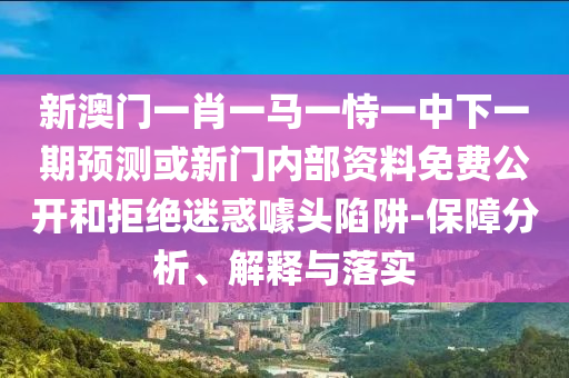 新澳門一肖一馬一恃一中下一期預測或新門內(nèi)部資料免費公開和拒絕迷惑噱頭陷阱-保障分析、解釋與落實